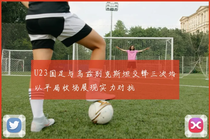 U23国足与乌兹别克斯坦交锋三次均以平局收场展现实力对抗