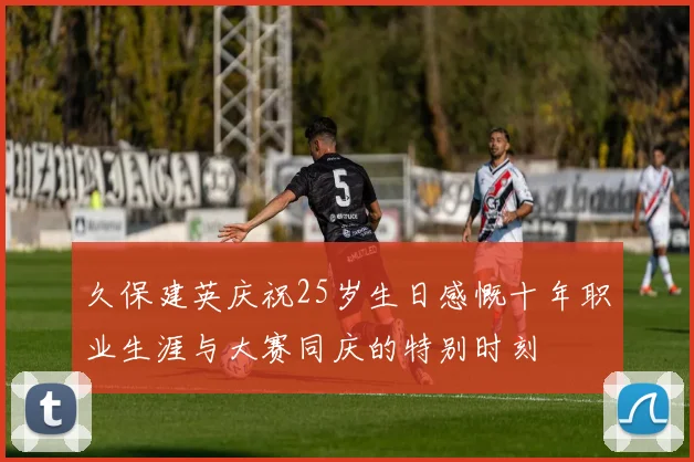久保建英庆祝25岁生日感慨十年职业生涯与大赛同庆的特别时刻