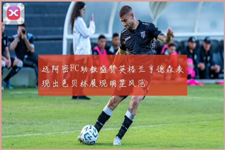 迈阿密FC助教盛赞英格兰亨德森表现出色贝林展现明星风范