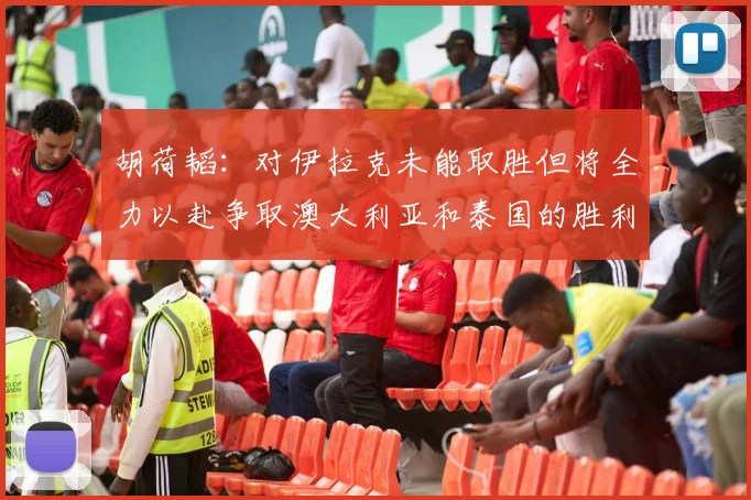 胡荷韬：对伊拉克未能取胜但将全力以赴争取澳大利亚和泰国的胜利