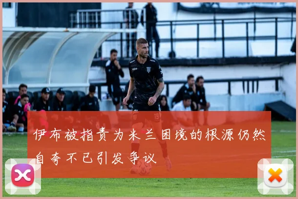 伊布被指责为米兰困境的根源仍然自夸不已引发争议