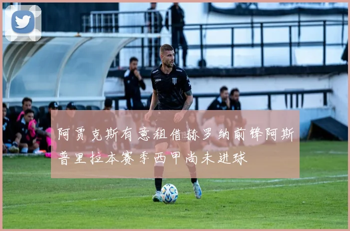 阿贾克斯有意租借赫罗纳前锋阿斯普里拉本赛季西甲尚未进球