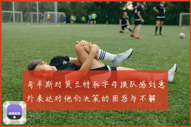 考辛斯对莫兰特和字母换队感到意外表达对他们决策的困惑与不解
