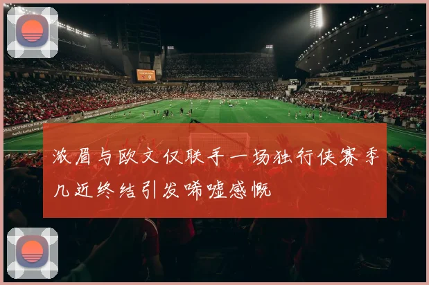 浓眉与欧文仅联手一场独行侠赛季几近终结引发唏嘘感慨