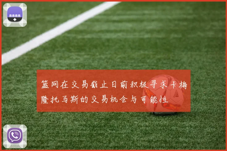 篮网在交易截止日前积极寻求卡梅隆托马斯的交易机会与可能性